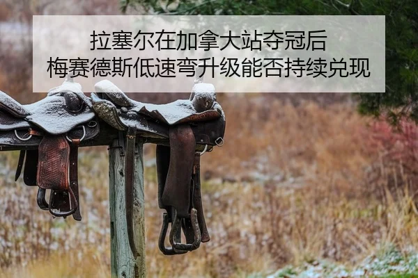 拉塞尔在加拿大站夺冠后 梅赛德斯低速弯升级能否持续兑现