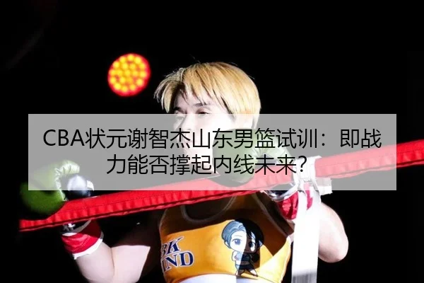 CBA状元谢智杰山东男篮试训：即战力能否撑起内线未来？