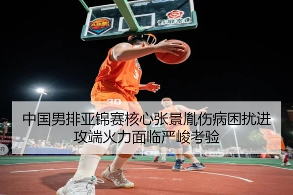 中国男排亚锦赛核心张景胤伤病困扰进攻端火力面临严峻考验
