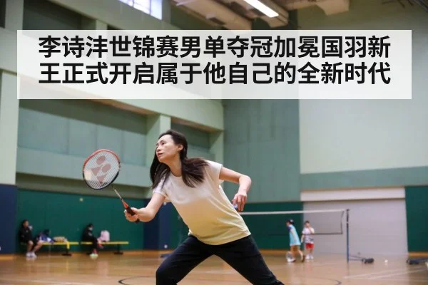李诗沣世锦赛男单夺冠加冕国羽新王正式开启属于他自己的全新时代