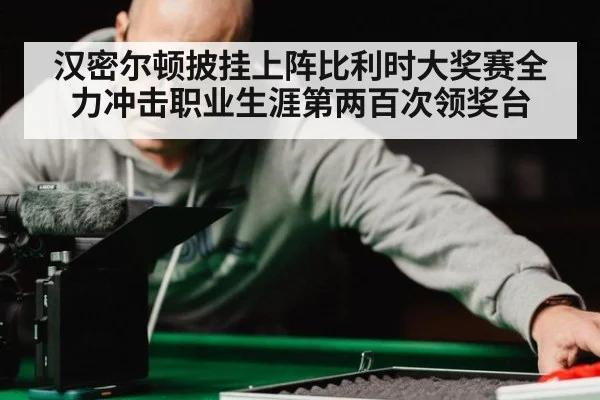 汉密尔顿披挂上阵比利时大奖赛全力冲击职业生涯第两百次领奖台